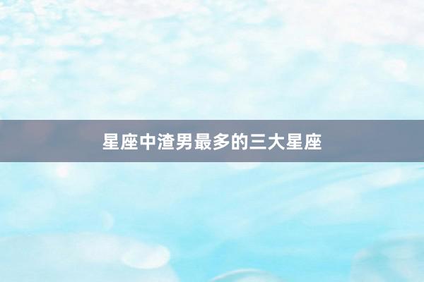 星座中渣男最多的三大星座